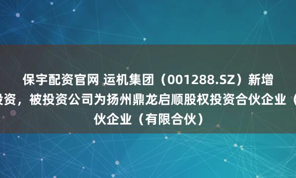 保宇配资官网 运机集团（001288.SZ）新增一起对外投资，被投资公司为扬州鼎龙启顺股权投资合伙企业（有限合伙）