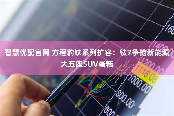 智慧优配官网 方程豹钛系列扩容：钛7争抢新能源大五座SUV蛋糕