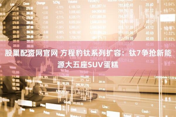 股巢配资网官网 方程豹钛系列扩容：钛7争抢新能源大五座SUV蛋糕