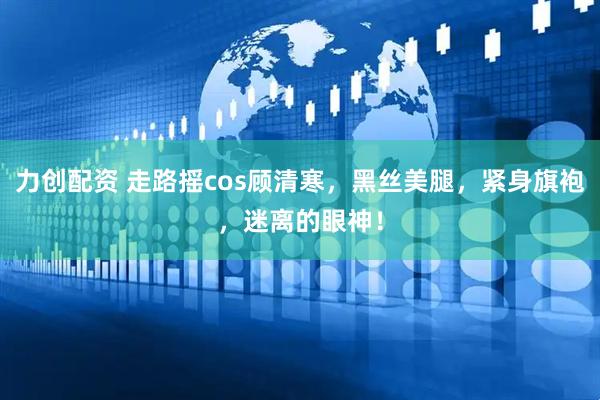 力创配资 走路摇cos顾清寒，黑丝美腿，紧身旗袍，迷离的眼神！
