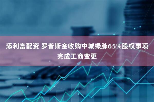 添利富配资 罗普斯金收购中城绿脉65%股权事项完成工商变更