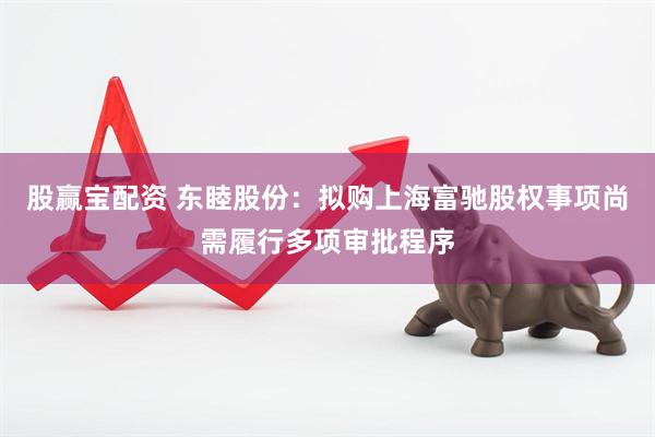 股赢宝配资 东睦股份：拟购上海富驰股权事项尚需履行多项审批程序