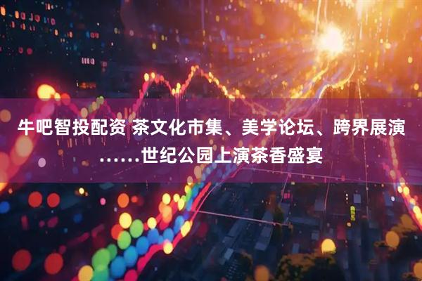 牛吧智投配资 茶文化市集、美学论坛、跨界展演……世纪公园上演茶香盛宴