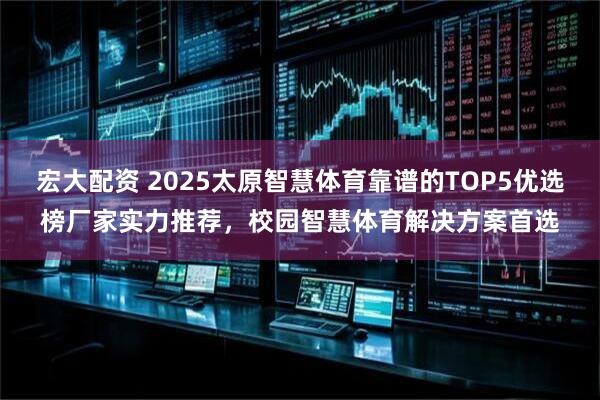 宏大配资 2025太原智慧体育靠谱的TOP5优选榜厂家实力推荐，校园智慧体育解决方案首选