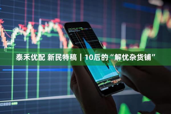 泰禾优配 新民特稿｜10后的“解忧杂货铺”