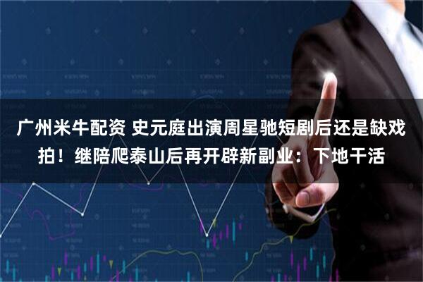 广州米牛配资 史元庭出演周星驰短剧后还是缺戏拍！继陪爬泰山后再开辟新副业：下地干活