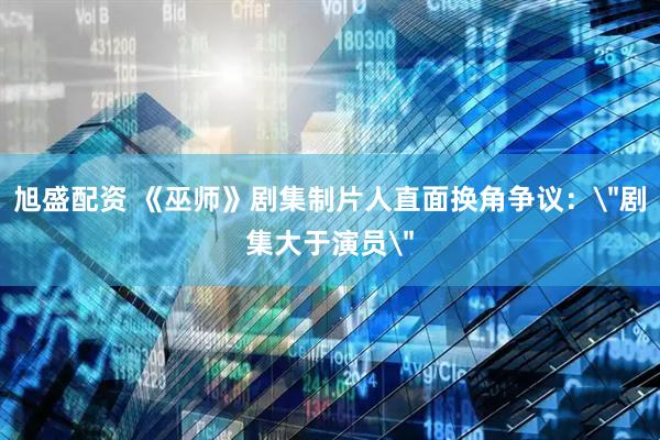 旭盛配资 《巫师》剧集制片人直面换角争议：＂剧集大于演员＂