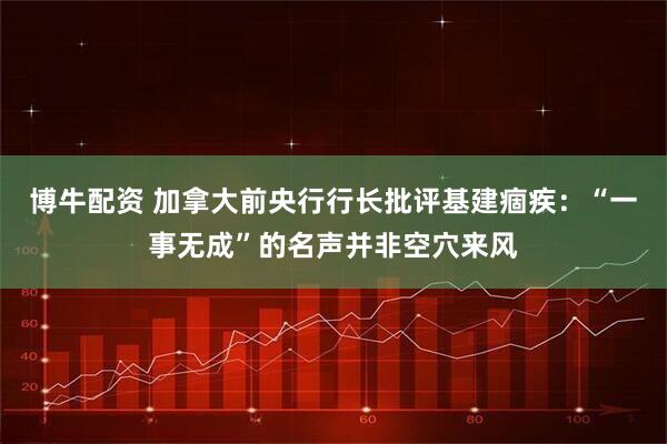 博牛配资 加拿大前央行行长批评基建痼疾：“一事无成”的名声并非空穴来风