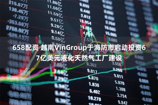 658配资 越南VinGroup于海防市启动投资67亿美元液化天然气工厂建设