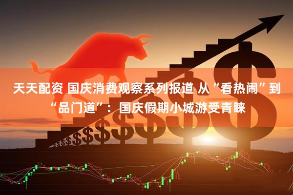 天天配资 国庆消费观察系列报道 从“看热闹”到“品门道”：国庆假期小城游受青睐