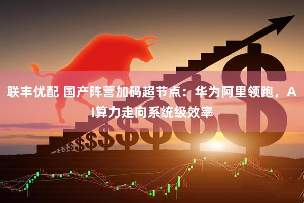 联丰优配 国产阵营加码超节点：华为阿里领跑，AI算力走向系统级效率