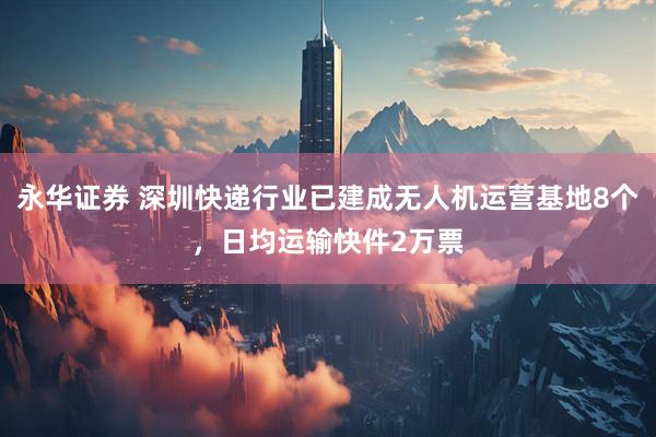 永华证券 深圳快递行业已建成无人机运营基地8个，日均运输快件2万票
