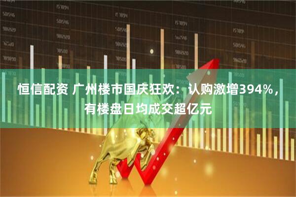 恒信配资 广州楼市国庆狂欢：认购激增394%，有楼盘日均成交超亿元