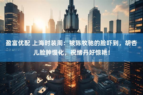 盈富优配 上海时装周：被陈牧驰的脸吓到，胡杏儿脸肿馒化，祝绪丹好惊艳！