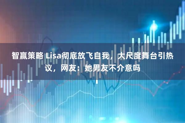 智赢策略 Lisa彻底放飞自我，大尺度舞台引热议，网友：她男友不介意吗
