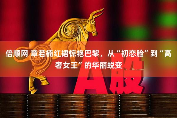 倍顺网 章若楠红裙惊艳巴黎，从“初恋脸”到“高奢女王”的华丽蜕变