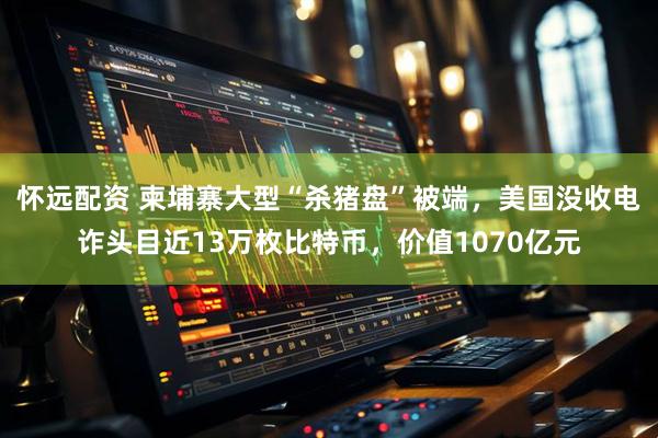 怀远配资 柬埔寨大型“杀猪盘”被端，美国没收电诈头目近13万枚比特币，价值1070亿元
