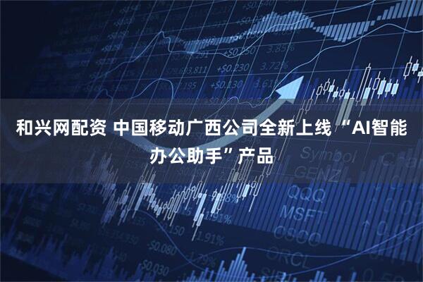 和兴网配资 中国移动广西公司全新上线 “AI智能办公助手”产品