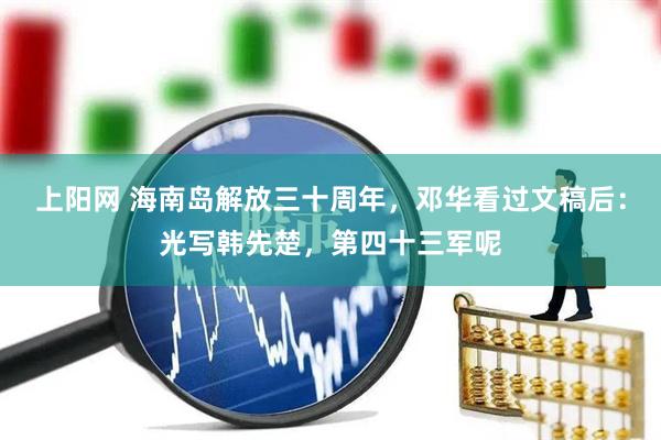 上阳网 海南岛解放三十周年，邓华看过文稿后：光写韩先楚，第四十三军呢