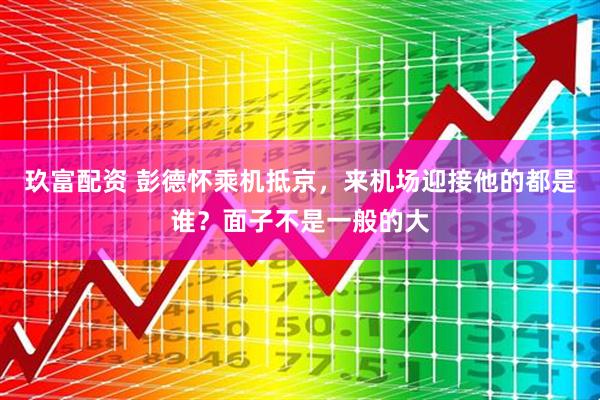 玖富配资 彭德怀乘机抵京，来机场迎接他的都是谁？面子不是一般的大