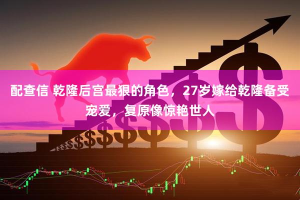 配查信 乾隆后宫最狠的角色，27岁嫁给乾隆备受宠爱，复原像惊艳世人