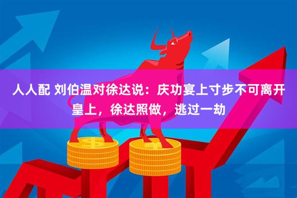 人人配 刘伯温对徐达说：庆功宴上寸步不可离开皇上，徐达照做，逃过一劫