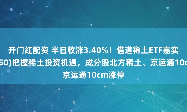 开门红配资 半日收涨3.40%！借道稀土ETF嘉实(516150)把握稀土投资机遇，成分股北方稀土、京运通10cm涨停