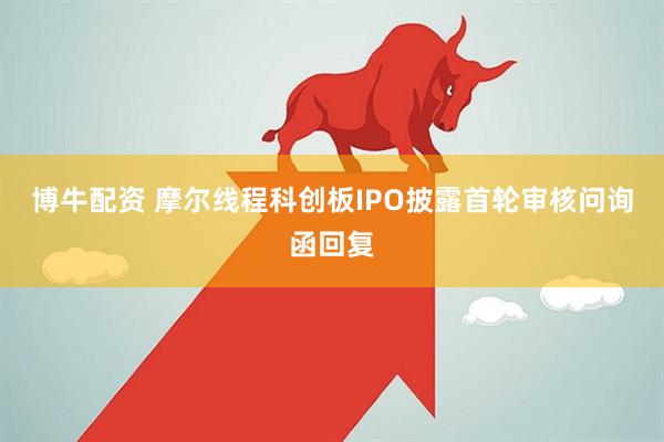 博牛配资 摩尔线程科创板IPO披露首轮审核问询函回复